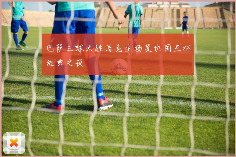 巴萨三球大胜马竞主场复仇国王杯经典之夜