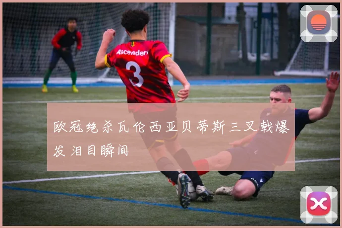 欧冠绝杀瓦伦西亚贝蒂斯三叉戟爆发泪目瞬间