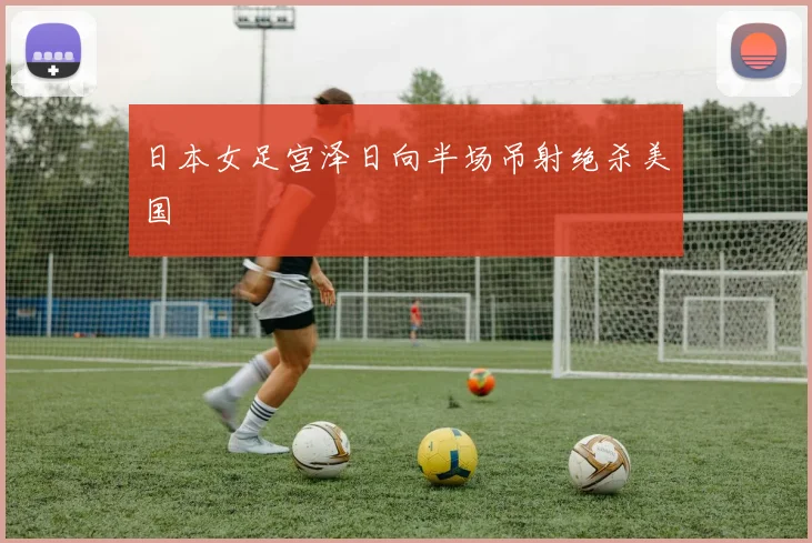 日本女足宫泽日向半场吊射绝杀美国