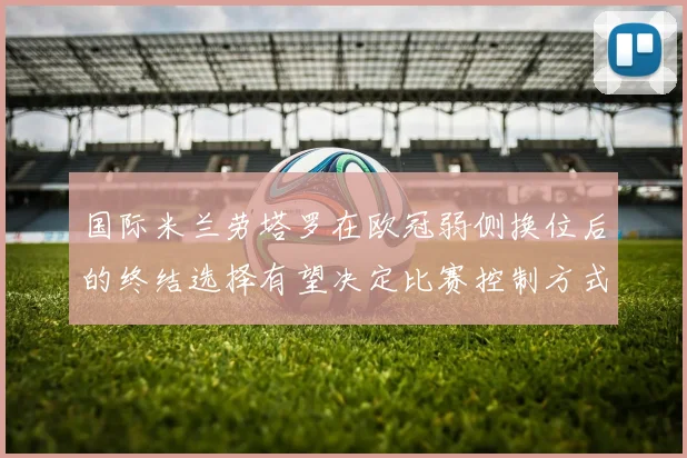 国际米兰劳塔罗在欧冠弱侧换位后的终结选择有望决定比赛控制方式