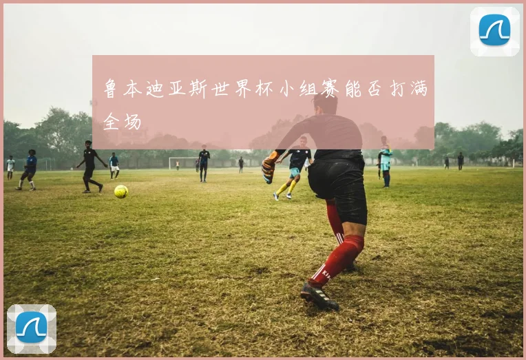 鲁本迪亚斯世界杯小组赛能否打满全场