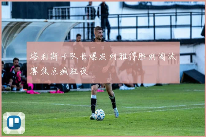 塔利斯卡队长爆发利雅得胜利淘汰赛焦点疯狂夜