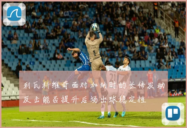 利瓦科维奇面对加纳时的长传发动反击能否提升后场出球稳定性