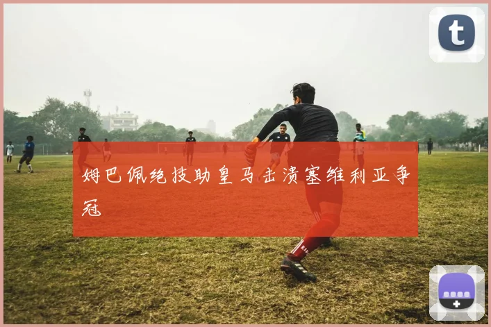 姆巴佩绝技助皇马击溃塞维利亚争冠