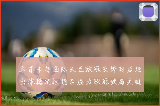 本菲卡与国际米兰欧冠交锋时后场出球稳定性能否成为欧冠破局关键