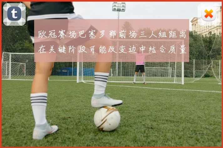 欧冠赛场巴塞罗那前场三人组距离在关键阶段可能改变边中结合质量