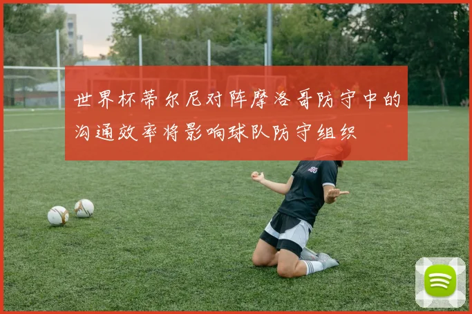 世界杯蒂尔尼对阵摩洛哥防守中的沟通效率将影响球队防守组织
