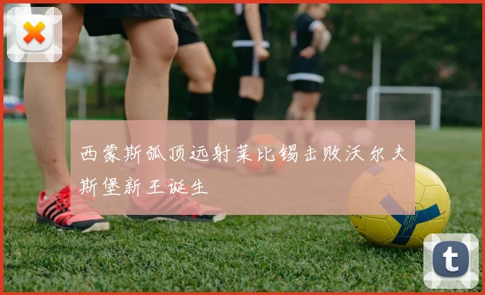 西蒙斯弧顶远射莱比锡击败沃尔夫斯堡新王诞生