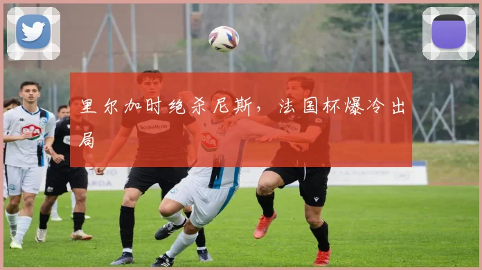 里尔加时绝杀尼斯，法国杯爆冷出局