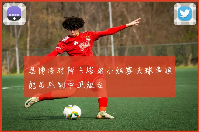 恩博洛对阵卡塔尔小组赛头球争顶能否压制中卫组合