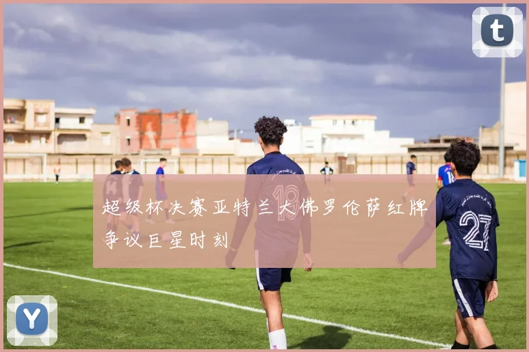 超级杯决赛亚特兰大佛罗伦萨红牌争议巨星时刻
