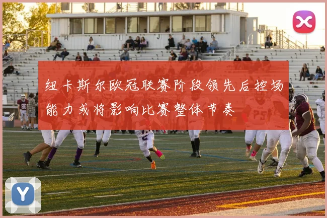 纽卡斯尔欧冠联赛阶段领先后控场能力或将影响比赛整体节奏