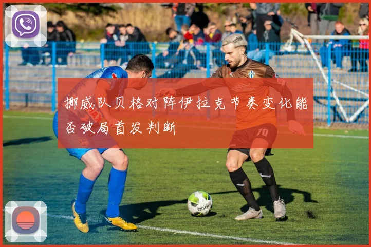 挪威队贝格对阵伊拉克节奏变化能否破局首发判断