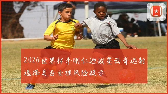 2026世界杯李刚仁迎战墨西哥远射选择是否合理风险提示