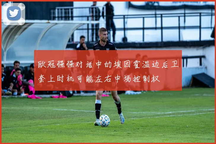 欧冠强强对话中的埃因霍温边后卫套上时机可能左右中场控制权