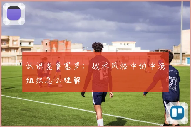 认识克鲁塞罗：战术风格中的中场组织怎么理解