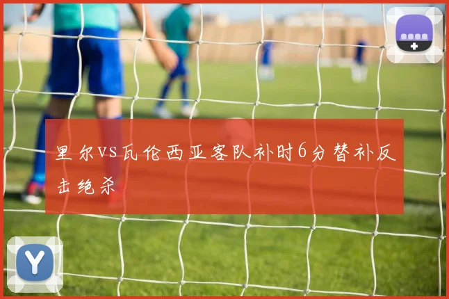 里尔vs瓦伦西亚客队补时6分替补反击绝杀