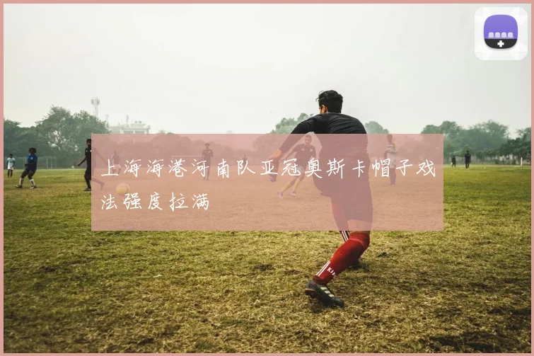 上海海港河南队亚冠奥斯卡帽子戏法强度拉满