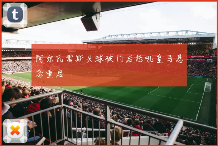 阿尔瓦雷斯头球破门后怒吼皇马悬念重启
