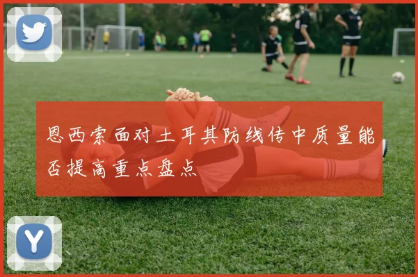 恩西索面对土耳其防线传中质量能否提高重点盘点