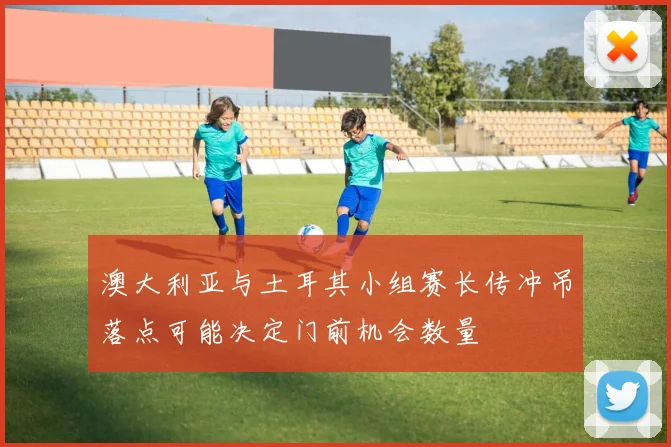 澳大利亚与土耳其小组赛长传冲吊落点可能决定门前机会数量