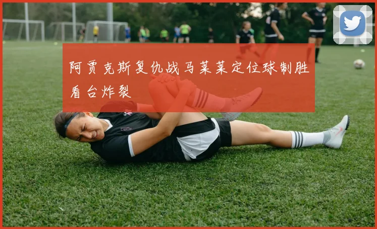 阿贾克斯复仇战马莱莱定位球制胜看台炸裂