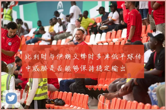 比利时与伊朗交锋时多库低平球传中威胁是否能够保持稳定输出